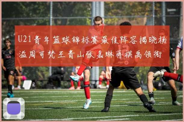 U21青年篮球锦标赛最佳阵容揭晓杨溢周可梵王青山张嘉琳蒋祺禹领衔出战