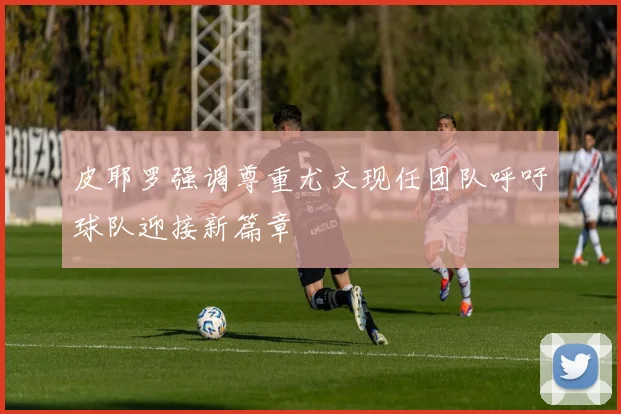 皮耶罗强调尊重尤文现任团队呼吁球队迎接新篇章