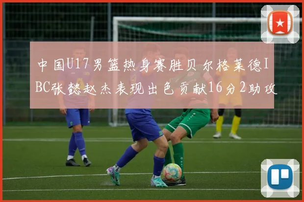 中国U17男篮热身赛胜贝尔格莱德IBC张懿赵杰表现出色贡献16分2助攻2抢断