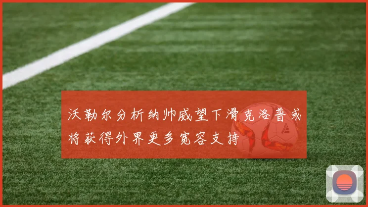 沃勒尔分析纳帅威望下滑克洛普或将获得外界更多宽容支持