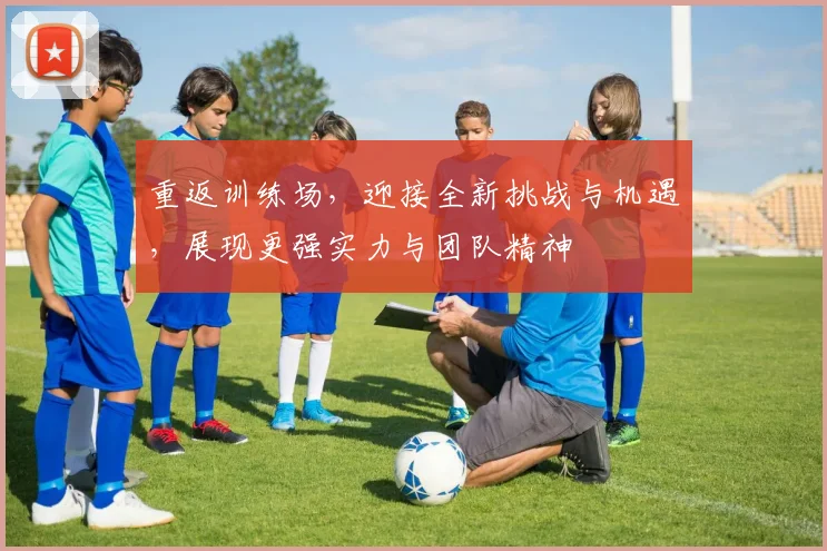 重返训练场，迎接全新挑战与机遇，展现更强实力与团队精神