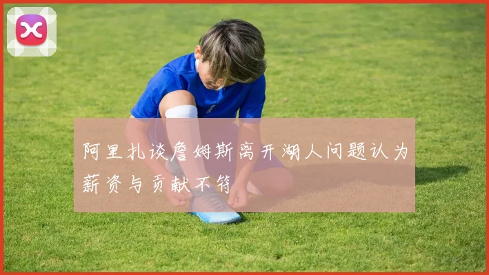 阿里扎谈詹姆斯离开湖人问题认为薪资与贡献不符