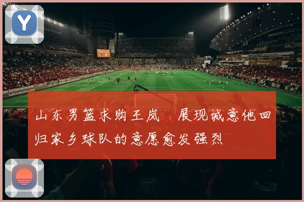 山东男篮求购王岚嵚展现诚意他回归家乡球队的意愿愈发强烈